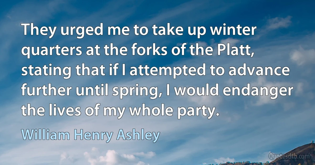 They urged me to take up winter quarters at the forks of the Platt, stating that if I attempted to advance further until spring, I would endanger the lives of my whole party. (William Henry Ashley)