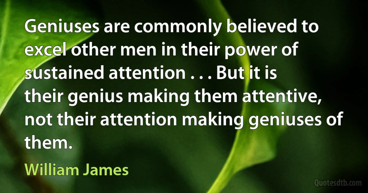 Geniuses are commonly believed to excel other men in their power of sustained attention . . . But it is their genius making them attentive, not their attention making geniuses of them. (William James)