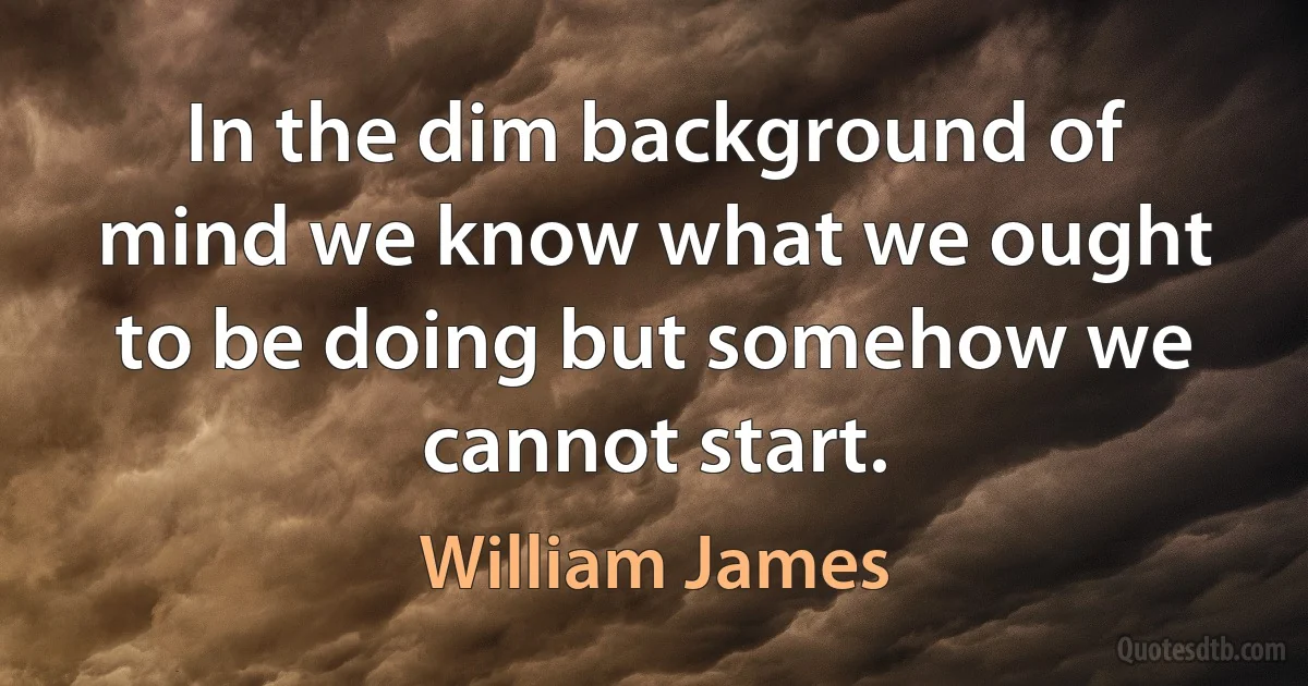 In the dim background of mind we know what we ought to be doing but somehow we cannot start. (William James)