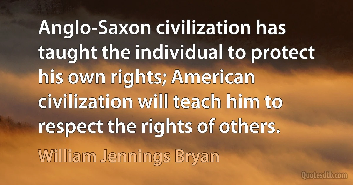 Anglo-Saxon civilization has taught the individual to protect his own rights; American civilization will teach him to respect the rights of others. (William Jennings Bryan)