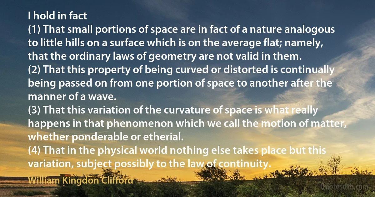 I hold in fact
(1) That small portions of space are in fact of a nature analogous to little hills on a surface which is on the average flat; namely, that the ordinary laws of geometry are not valid in them.
(2) That this property of being curved or distorted is continually being passed on from one portion of space to another after the manner of a wave.
(3) That this variation of the curvature of space is what really happens in that phenomenon which we call the motion of matter, whether ponderable or etherial.
(4) That in the physical world nothing else takes place but this variation, subject possibly to the law of continuity. (William Kingdon Clifford)