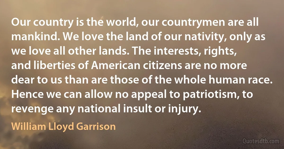 Our country is the world, our countrymen are all mankind. We love the land of our nativity, only as we love all other lands. The interests, rights, and liberties of American citizens are no more dear to us than are those of the whole human race. Hence we can allow no appeal to patriotism, to revenge any national insult or injury. (William Lloyd Garrison)