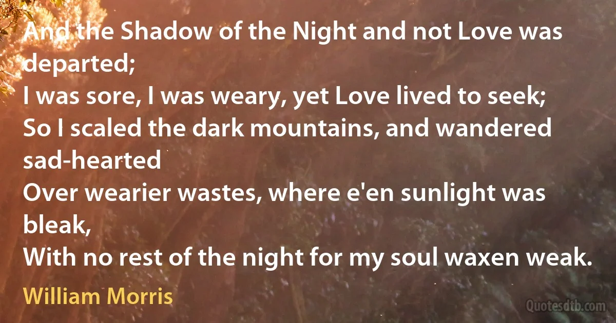 And the Shadow of the Night and not Love was departed;
I was sore, I was weary, yet Love lived to seek;
So I scaled the dark mountains, and wandered sad-hearted
Over wearier wastes, where e'en sunlight was bleak,
With no rest of the night for my soul waxen weak. (William Morris)