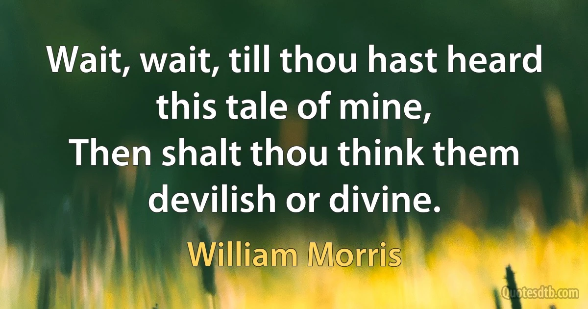 Wait, wait, till thou hast heard this tale of mine,
Then shalt thou think them devilish or divine. (William Morris)