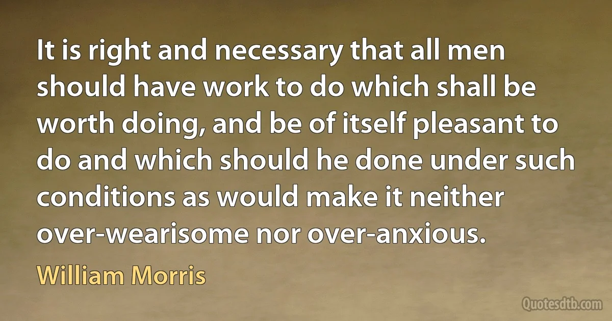 It is right and necessary that all men should have work to do which shall be worth doing, and be of itself pleasant to do and which should he done under such conditions as would make it neither over-wearisome nor over-anxious. (William Morris)