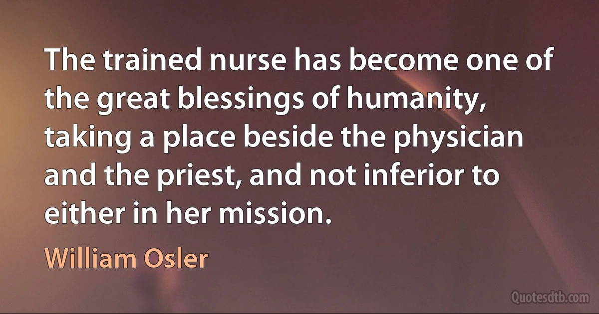 The trained nurse has become one of the great blessings of humanity, taking a place beside the physician and the priest, and not inferior to either in her mission. (William Osler)