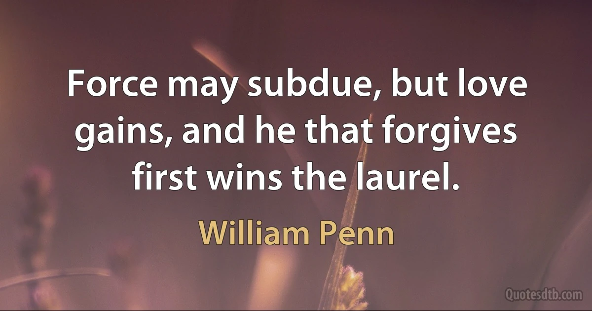 Force may subdue, but love gains, and he that forgives first wins the laurel. (William Penn)