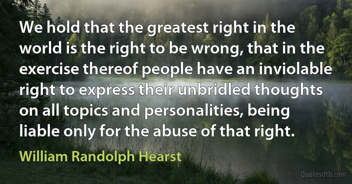 We hold that the greatest right in the world is the right to be wrong, that in the exercise thereof people have an inviolable right to express their unbridled thoughts on all topics and personalities, being liable only for the abuse of that right. (William Randolph Hearst)