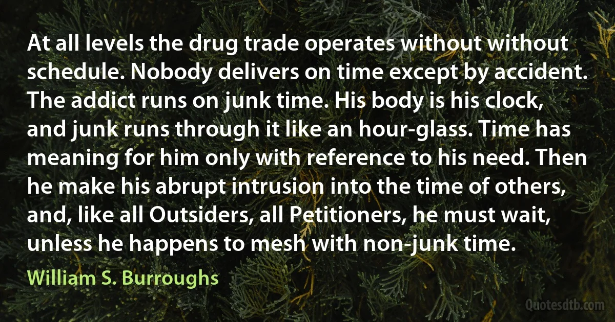 At all levels the drug trade operates without without schedule. Nobody delivers on time except by accident. The addict runs on junk time. His body is his clock, and junk runs through it like an hour-glass. Time has meaning for him only with reference to his need. Then he make his abrupt intrusion into the time of others, and, like all Outsiders, all Petitioners, he must wait, unless he happens to mesh with non-junk time. (William S. Burroughs)