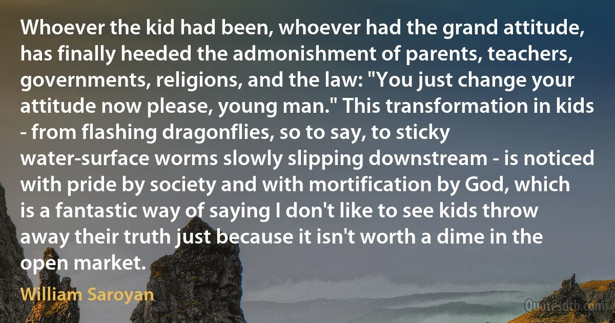 Whoever the kid had been, whoever had the grand attitude, has finally heeded the admonishment of parents, teachers, governments, religions, and the law: "You just change your attitude now please, young man." This transformation in kids - from flashing dragonflies, so to say, to sticky water-surface worms slowly slipping downstream - is noticed with pride by society and with mortification by God, which is a fantastic way of saying I don't like to see kids throw away their truth just because it isn't worth a dime in the open market. (William Saroyan)