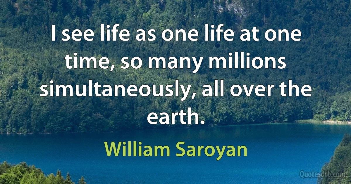 I see life as one life at one time, so many millions simultaneously, all over the earth. (William Saroyan)