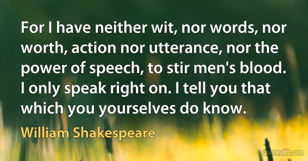 For I have neither wit, nor words, nor worth, action nor utterance, nor the power of speech, to stir men's blood. I only speak right on. I tell you that which you yourselves do know. (William Shakespeare)