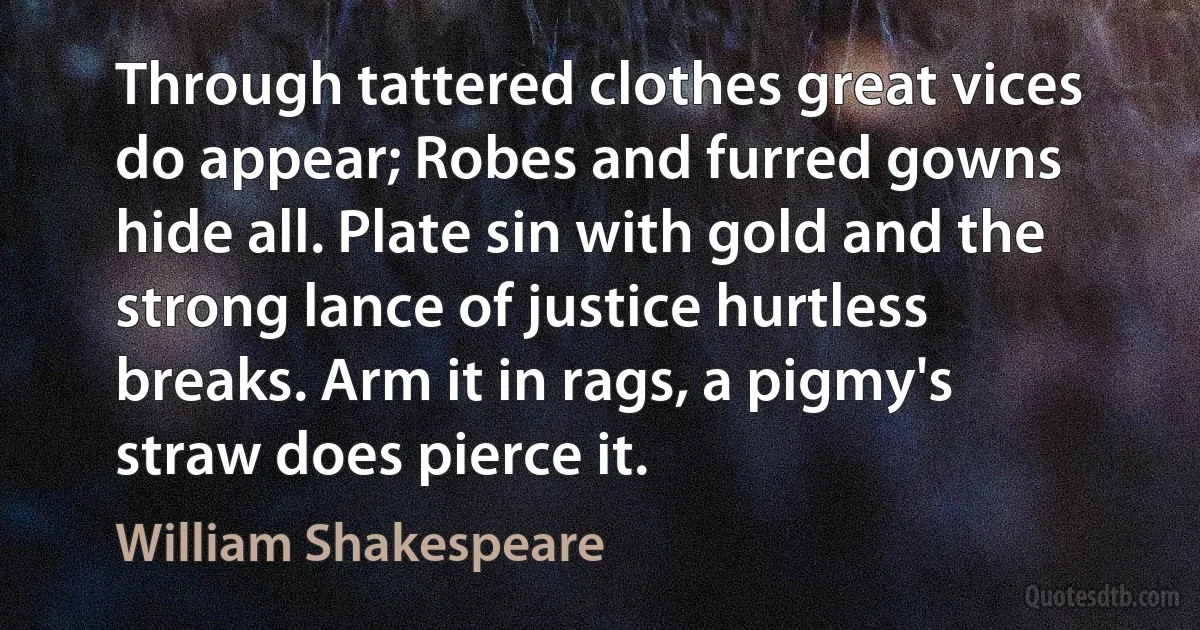 Through tattered clothes great vices do appear; Robes and furred gowns hide all. Plate sin with gold and the strong lance of justice hurtless breaks. Arm it in rags, a pigmy's straw does pierce it. (William Shakespeare)