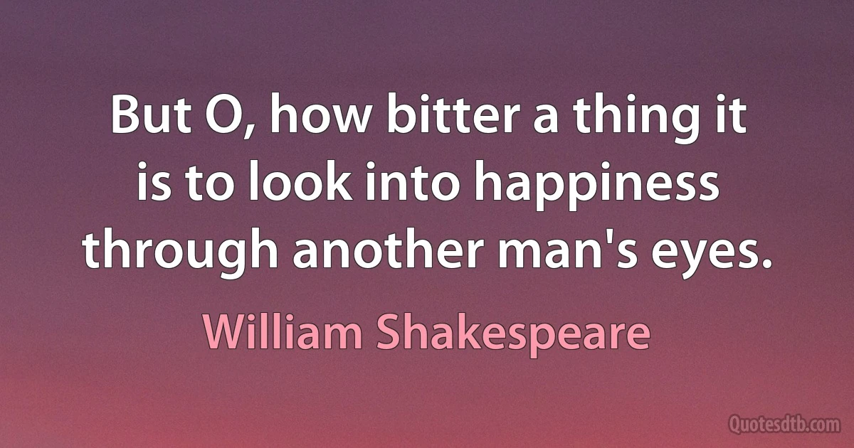 But O, how bitter a thing it is to look into happiness through another man's eyes. (William Shakespeare)