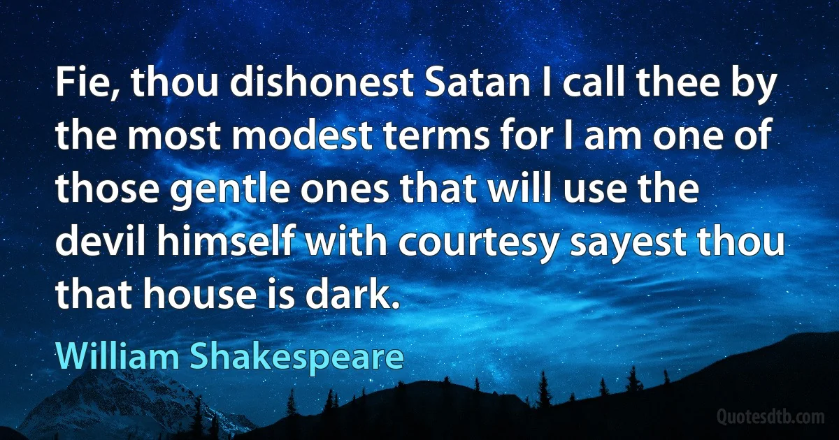 Fie, thou dishonest Satan I call thee by the most modest terms for I am one of those gentle ones that will use the devil himself with courtesy sayest thou that house is dark. (William Shakespeare)