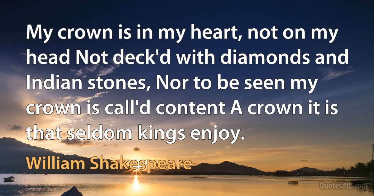 My crown is in my heart, not on my head Not deck'd with diamonds and Indian stones, Nor to be seen my crown is call'd content A crown it is that seldom kings enjoy. (William Shakespeare)