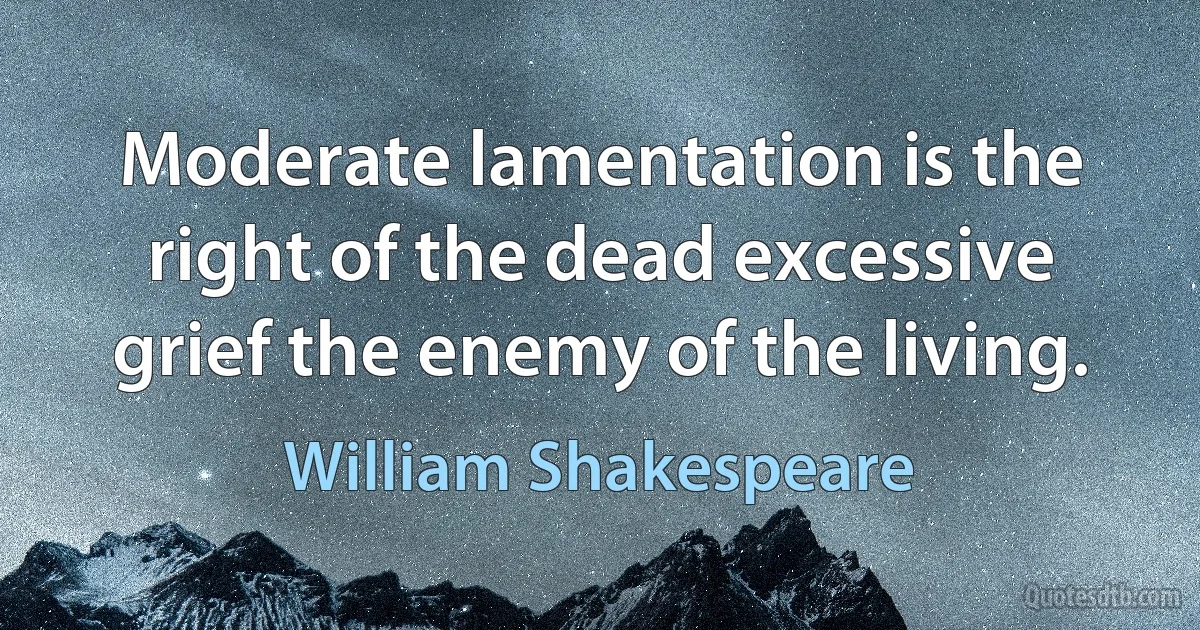 Moderate lamentation is the right of the dead excessive grief the enemy of the living. (William Shakespeare)