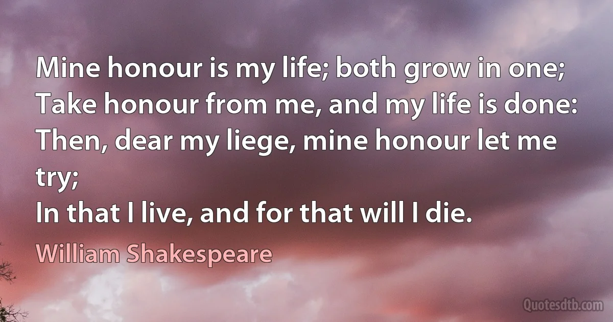 Mine honour is my life; both grow in one;
Take honour from me, and my life is done:
Then, dear my liege, mine honour let me try;
In that I live, and for that will I die. (William Shakespeare)