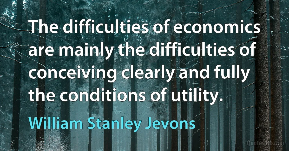 The difficulties of economics are mainly the difficulties of conceiving clearly and fully the conditions of utility. (William Stanley Jevons)