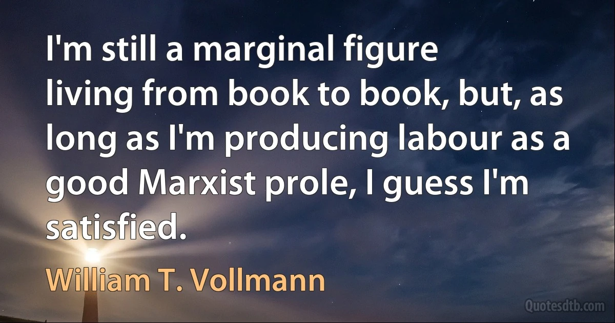 I'm still a marginal figure living from book to book, but, as long as I'm producing labour as a good Marxist prole, I guess I'm satisfied. (William T. Vollmann)