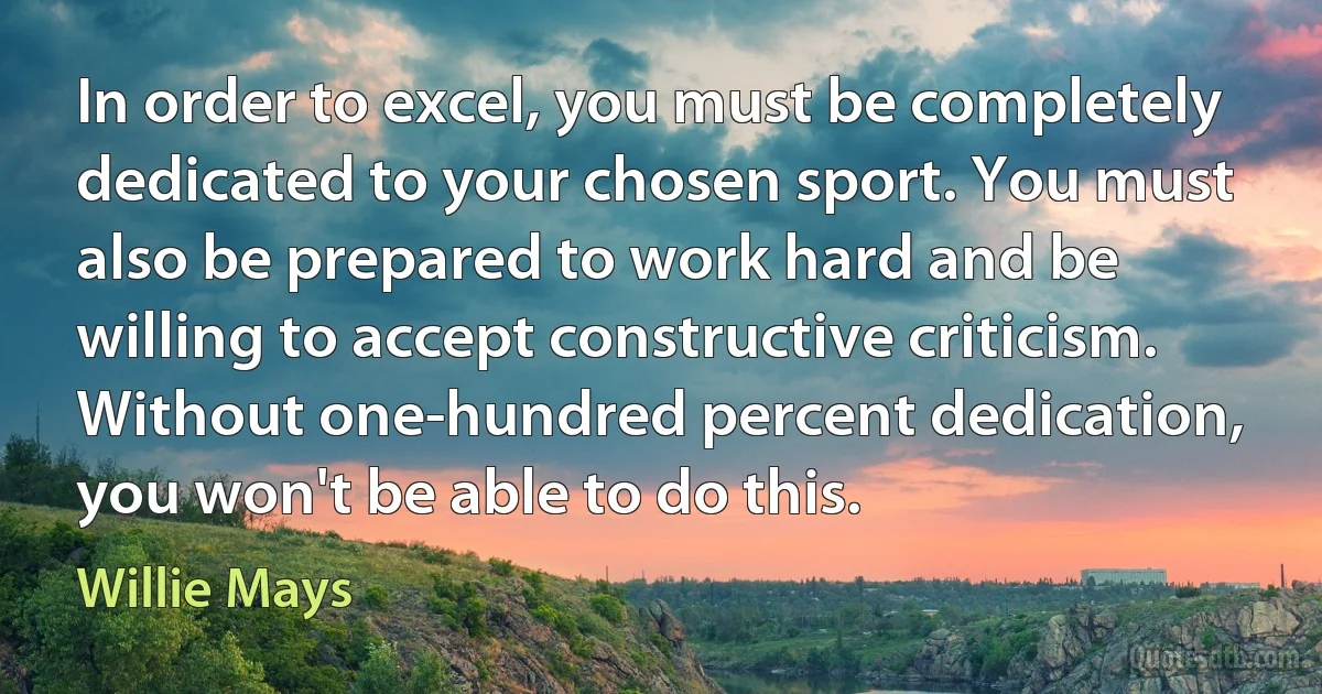 In order to excel, you must be completely dedicated to your chosen sport. You must also be prepared to work hard and be willing to accept constructive criticism. Without one-hundred percent dedication, you won't be able to do this. (Willie Mays)