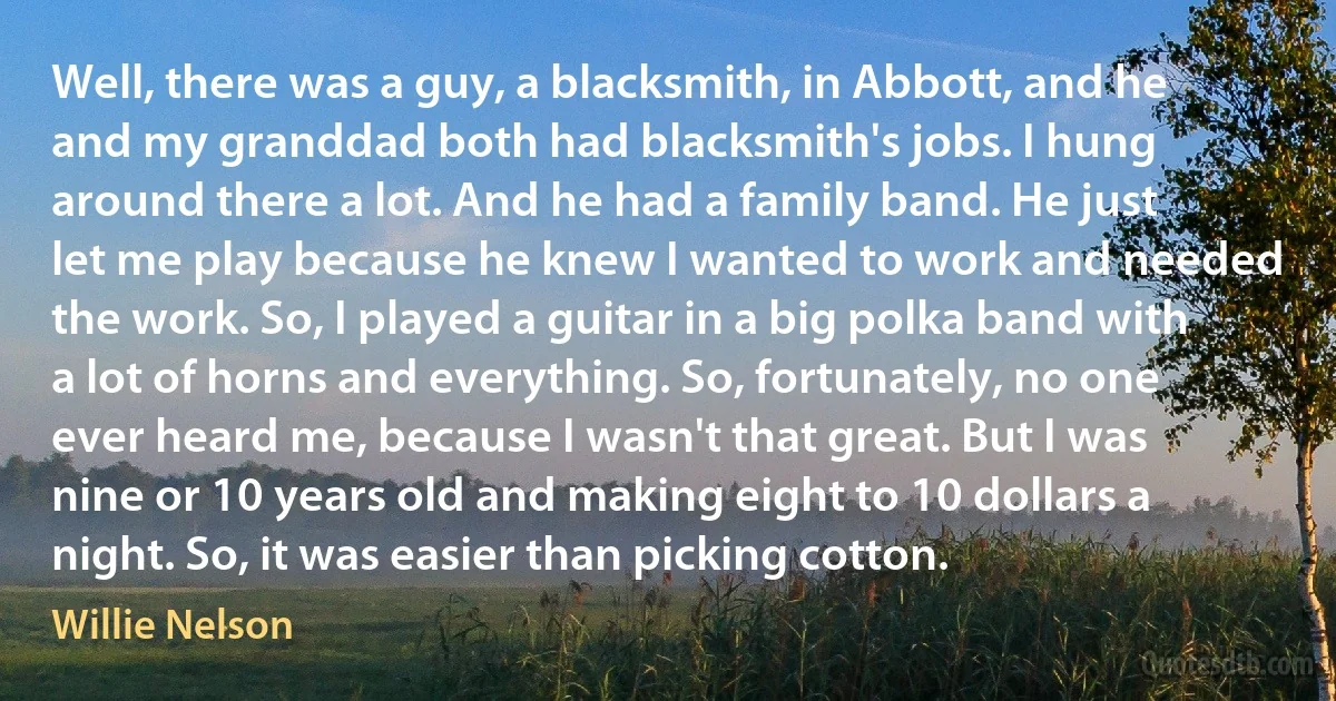 Well, there was a guy, a blacksmith, in Abbott, and he and my granddad both had blacksmith's jobs. I hung around there a lot. And he had a family band. He just let me play because he knew I wanted to work and needed the work. So, I played a guitar in a big polka band with a lot of horns and everything. So, fortunately, no one ever heard me, because I wasn't that great. But I was nine or 10 years old and making eight to 10 dollars a night. So, it was easier than picking cotton. (Willie Nelson)