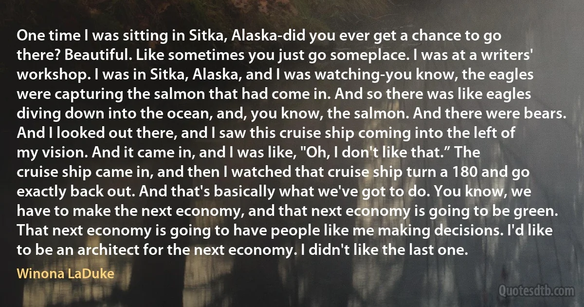 One time I was sitting in Sitka, Alaska-did you ever get a chance to go there? Beautiful. Like sometimes you just go someplace. I was at a writers' workshop. I was in Sitka, Alaska, and I was watching-you know, the eagles were capturing the salmon that had come in. And so there was like eagles diving down into the ocean, and, you know, the salmon. And there were bears. And I looked out there, and I saw this cruise ship coming into the left of my vision. And it came in, and I was like, "Oh, I don't like that.” The cruise ship came in, and then I watched that cruise ship turn a 180 and go exactly back out. And that's basically what we've got to do. You know, we have to make the next economy, and that next economy is going to be green. That next economy is going to have people like me making decisions. I'd like to be an architect for the next economy. I didn't like the last one. (Winona LaDuke)