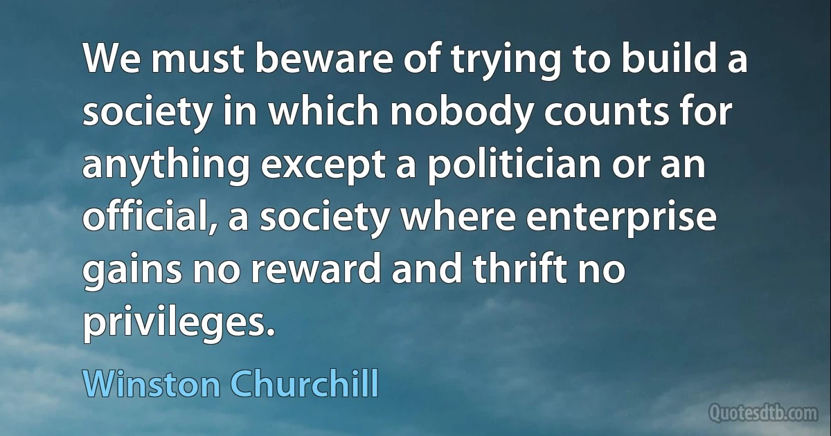 We must beware of trying to build a society in which nobody counts for anything except a politician or an official, a society where enterprise gains no reward and thrift no privileges. (Winston Churchill)