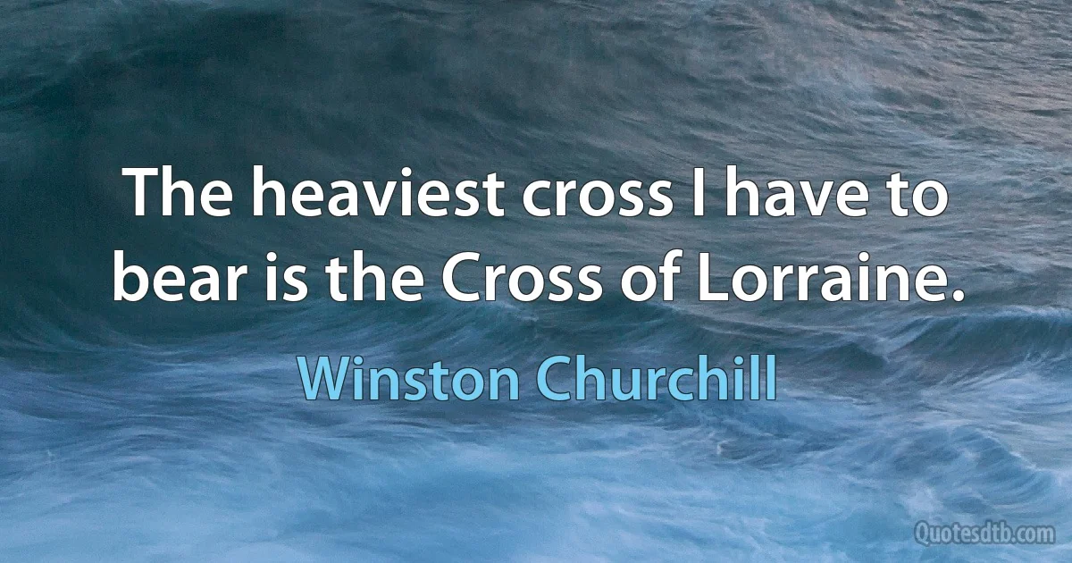 The heaviest cross I have to bear is the Cross of Lorraine. (Winston Churchill)