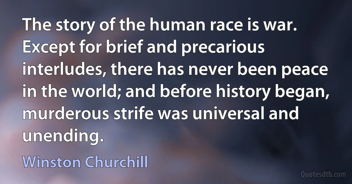 The story of the human race is war. Except for brief and precarious interludes, there has never been peace in the world; and before history began, murderous strife was universal and unending. (Winston Churchill)