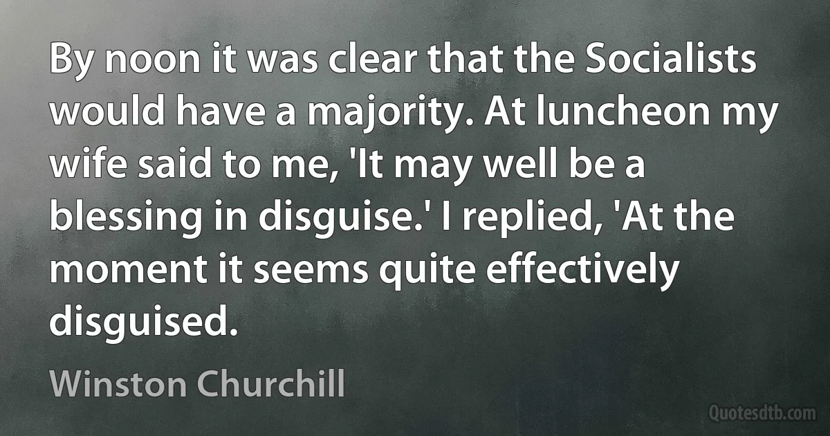 By noon it was clear that the Socialists would have a majority. At luncheon my wife said to me, 'It may well be a blessing in disguise.' I replied, 'At the moment it seems quite effectively disguised. (Winston Churchill)