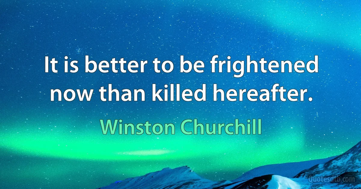 It is better to be frightened now than killed hereafter. (Winston Churchill)