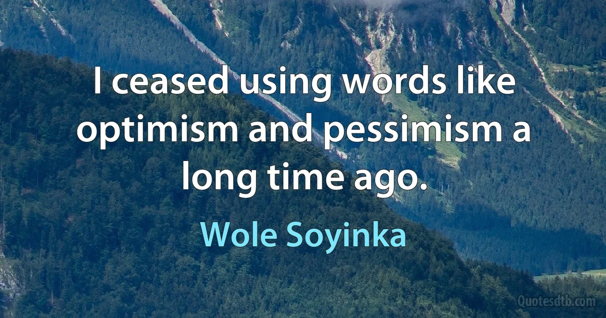 I ceased using words like optimism and pessimism a long time ago. (Wole Soyinka)