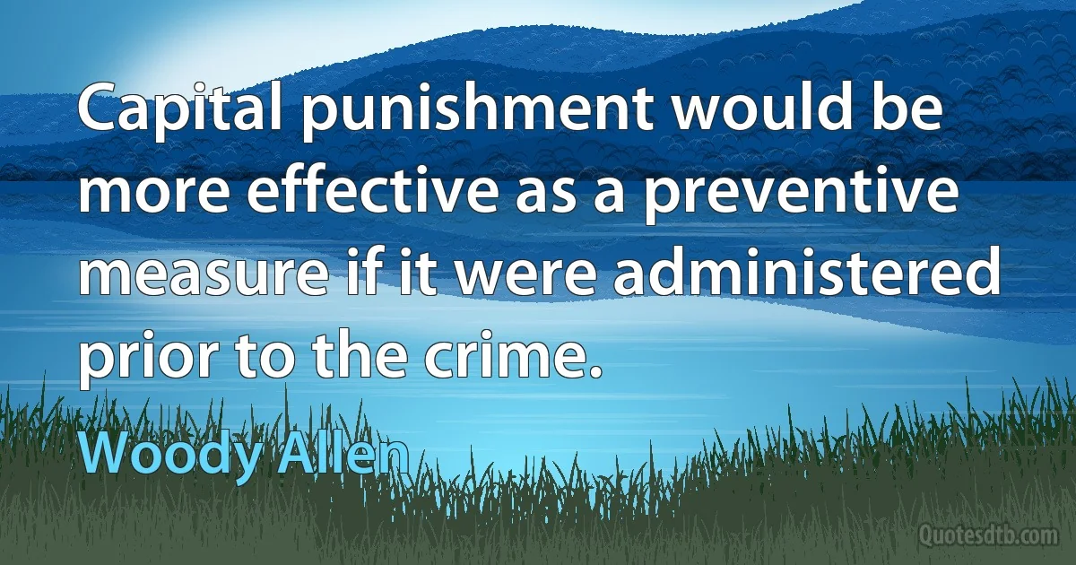 Capital punishment would be more effective as a preventive measure if it were administered prior to the crime. (Woody Allen)