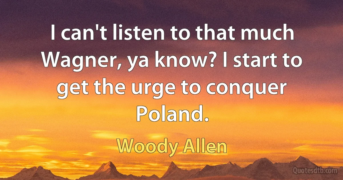 I can't listen to that much Wagner, ya know? I start to get the urge to conquer Poland. (Woody Allen)