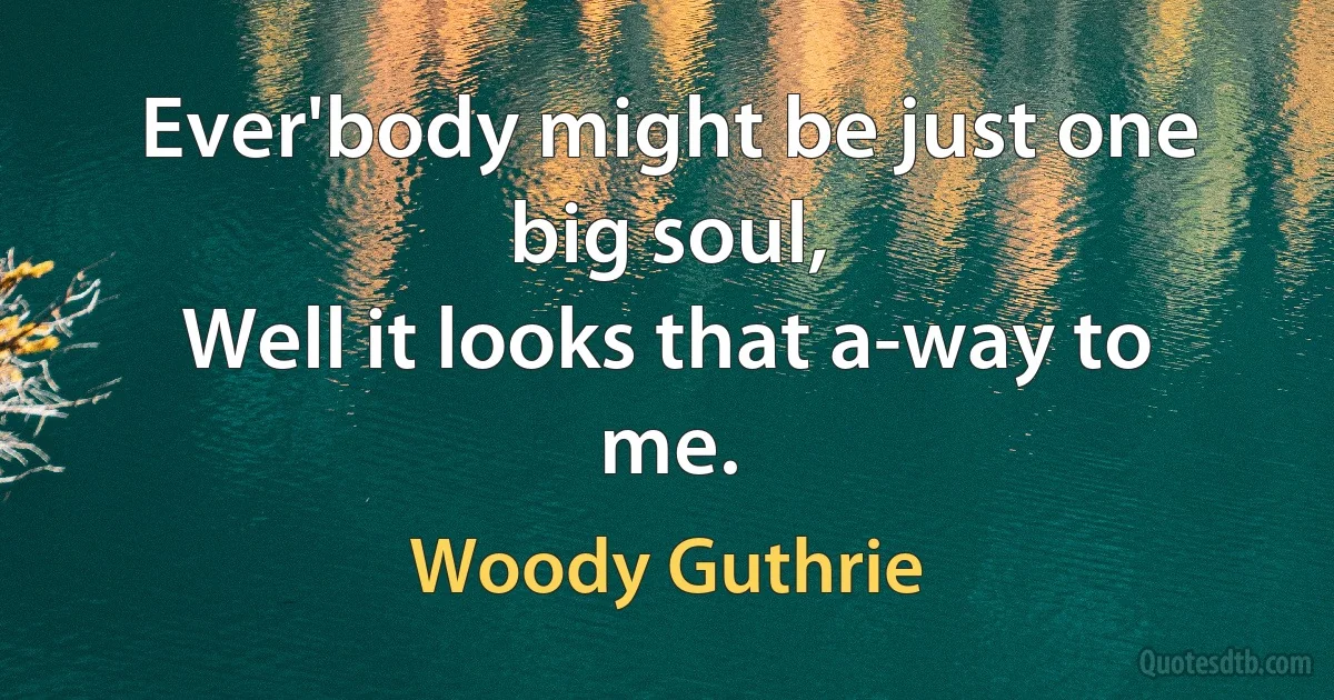 Ever'body might be just one big soul,
Well it looks that a-way to me. (Woody Guthrie)