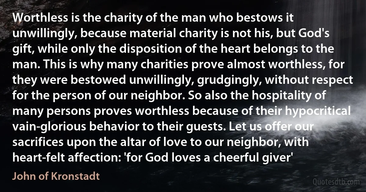 Worthless is the charity of the man who bestows it unwillingly, because material charity is not his, but God's gift, while only the disposition of the heart belongs to the man. This is why many charities prove almost worthless, for they were bestowed unwillingly, grudgingly, without respect for the person of our neighbor. So also the hospitality of many persons proves worthless because of their hypocritical vain-glorious behavior to their guests. Let us offer our sacrifices upon the altar of love to our neighbor, with heart-felt affection: 'for God loves a cheerful giver' (John of Kronstadt)