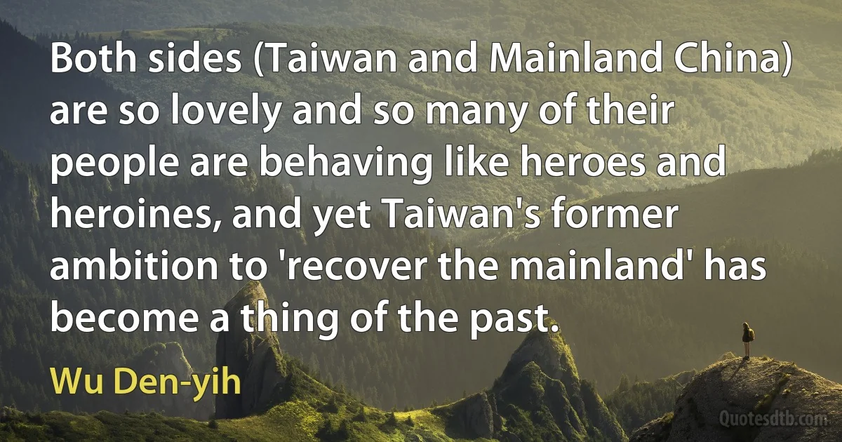 Both sides (Taiwan and Mainland China) are so lovely and so many of their people are behaving like heroes and heroines, and yet Taiwan's former ambition to 'recover the mainland' has become a thing of the past. (Wu Den-yih)