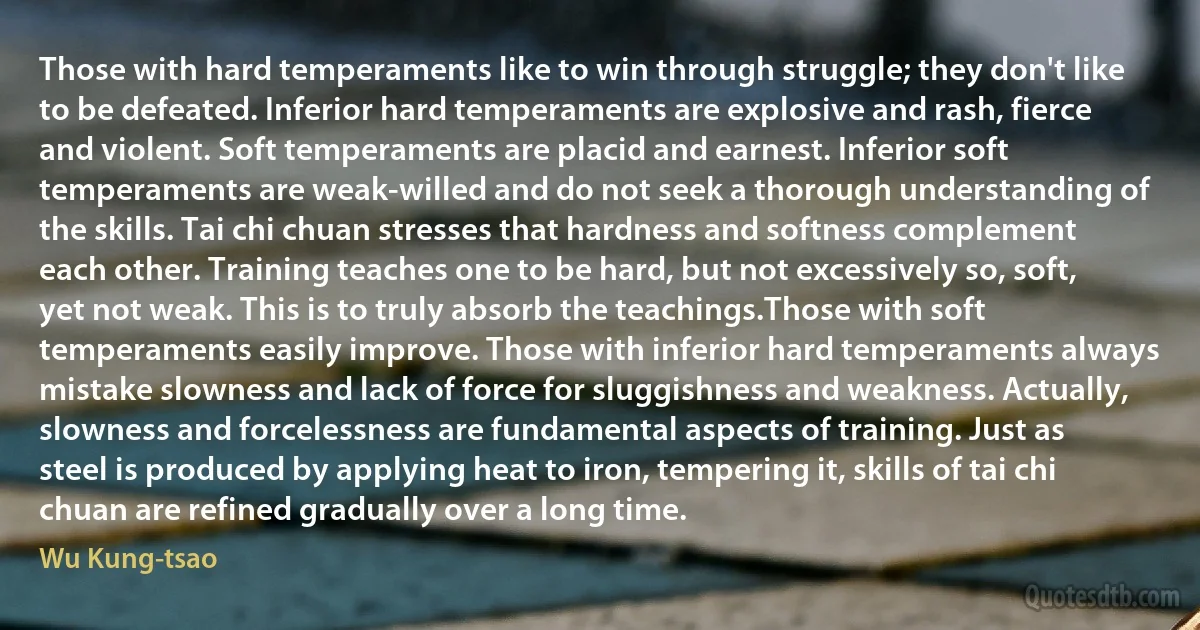 Those with hard temperaments like to win through struggle; they don't like to be defeated. Inferior hard temperaments are explosive and rash, fierce and violent. Soft temperaments are placid and earnest. Inferior soft temperaments are weak-willed and do not seek a thorough understanding of the skills. Tai chi chuan stresses that hardness and softness complement each other. Training teaches one to be hard, but not excessively so, soft, yet not weak. This is to truly absorb the teachings.Those with soft temperaments easily improve. Those with inferior hard temperaments always mistake slowness and lack of force for sluggishness and weakness. Actually, slowness and forcelessness are fundamental aspects of training. Just as steel is produced by applying heat to iron, tempering it, skills of tai chi chuan are refined gradually over a long time. (Wu Kung-tsao)