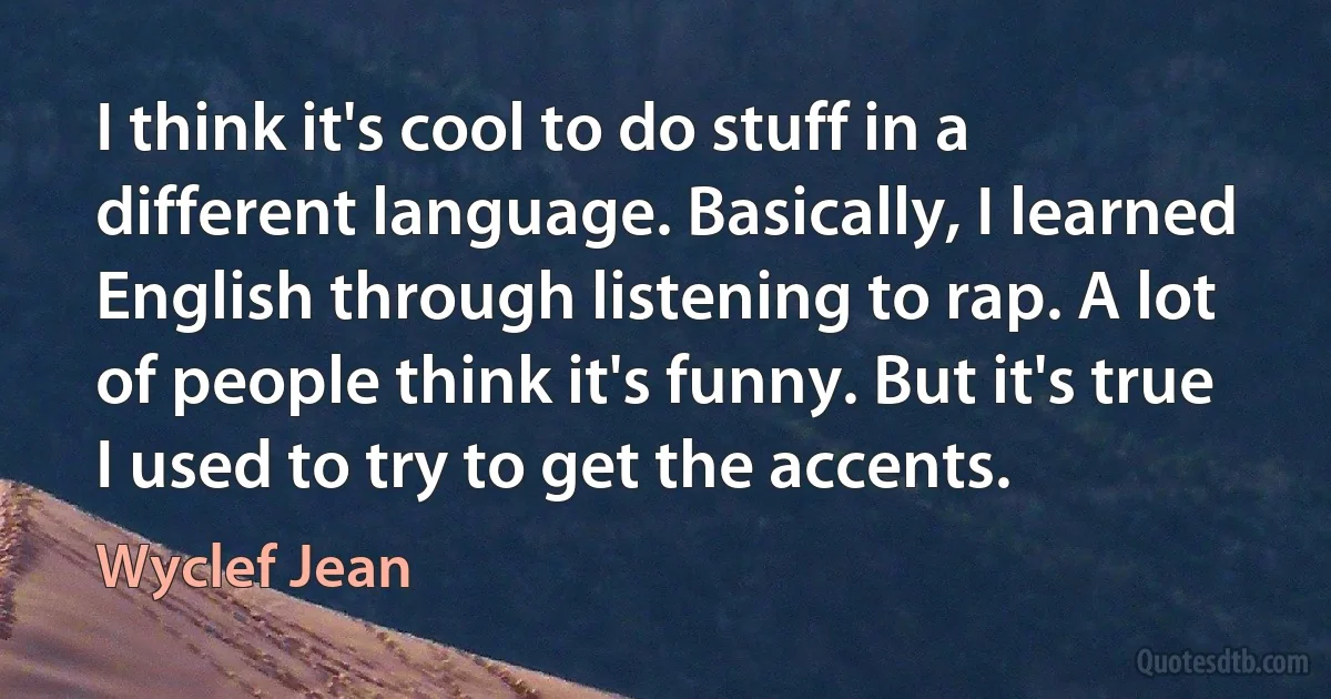 I think it's cool to do stuff in a different language. Basically, I learned English through listening to rap. A lot of people think it's funny. But it's true I used to try to get the accents. (Wyclef Jean)