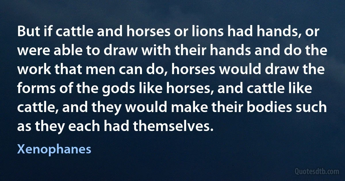 But if cattle and horses or lions had hands, or were able to draw with their hands and do the work that men can do, horses would draw the forms of the gods like horses, and cattle like cattle, and they would make their bodies such as they each had themselves. (Xenophanes)