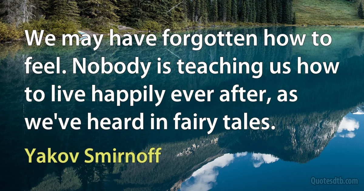 We may have forgotten how to feel. Nobody is teaching us how to live happily ever after, as we've heard in fairy tales. (Yakov Smirnoff)