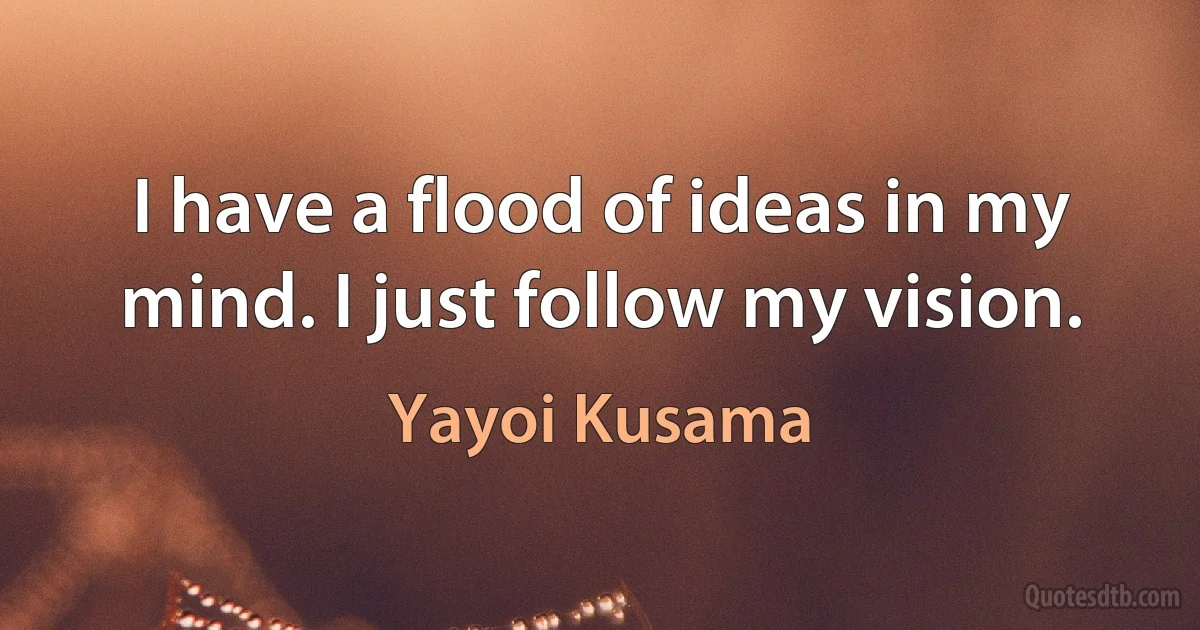 I have a flood of ideas in my mind. I just follow my vision. (Yayoi Kusama)