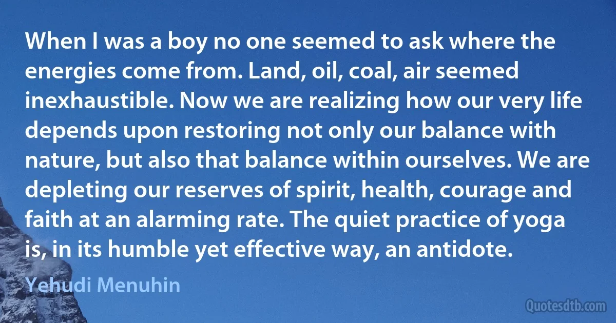 When I was a boy no one seemed to ask where the energies come from. Land, oil, coal, air seemed inexhaustible. Now we are realizing how our very life depends upon restoring not only our balance with nature, but also that balance within ourselves. We are depleting our reserves of spirit, health, courage and faith at an alarming rate. The quiet practice of yoga is, in its humble yet effective way, an antidote. (Yehudi Menuhin)