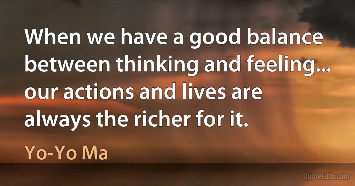 When we have a good balance between thinking and feeling... our actions and lives are always the richer for it. (Yo-Yo Ma)