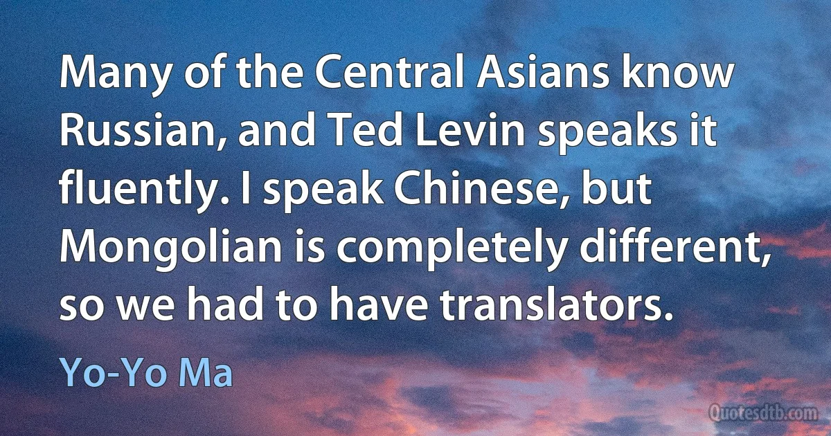 Many of the Central Asians know Russian, and Ted Levin speaks it fluently. I speak Chinese, but Mongolian is completely different, so we had to have translators. (Yo-Yo Ma)