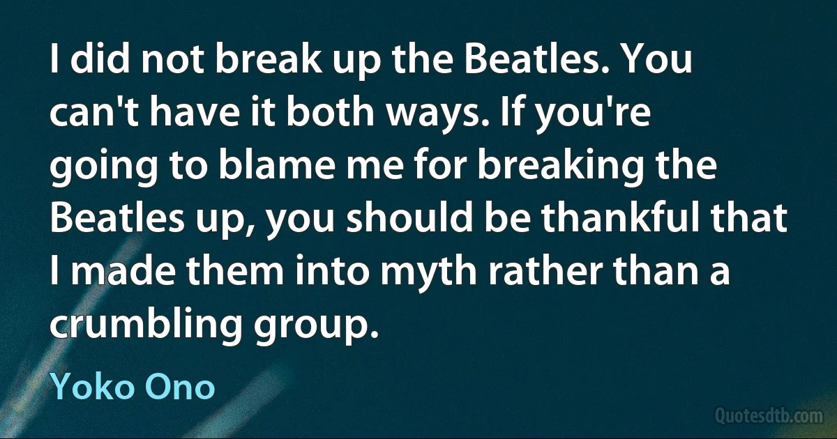 I did not break up the Beatles. You can't have it both ways. If you're going to blame me for breaking the Beatles up, you should be thankful that I made them into myth rather than a crumbling group. (Yoko Ono)