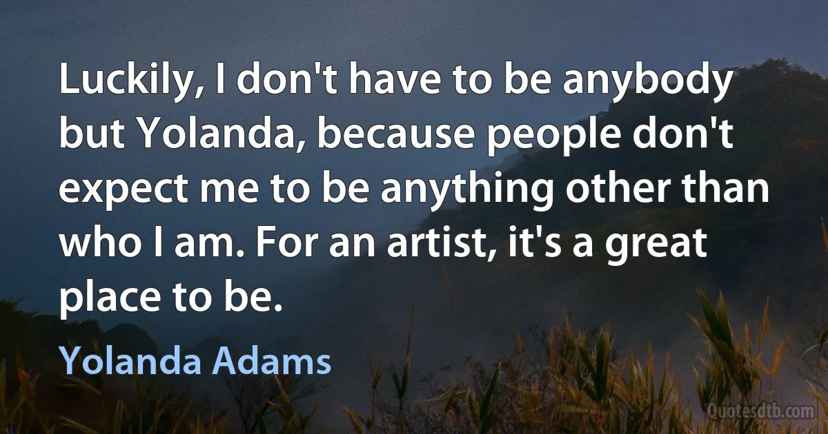 Luckily, I don't have to be anybody but Yolanda, because people don't expect me to be anything other than who I am. For an artist, it's a great place to be. (Yolanda Adams)