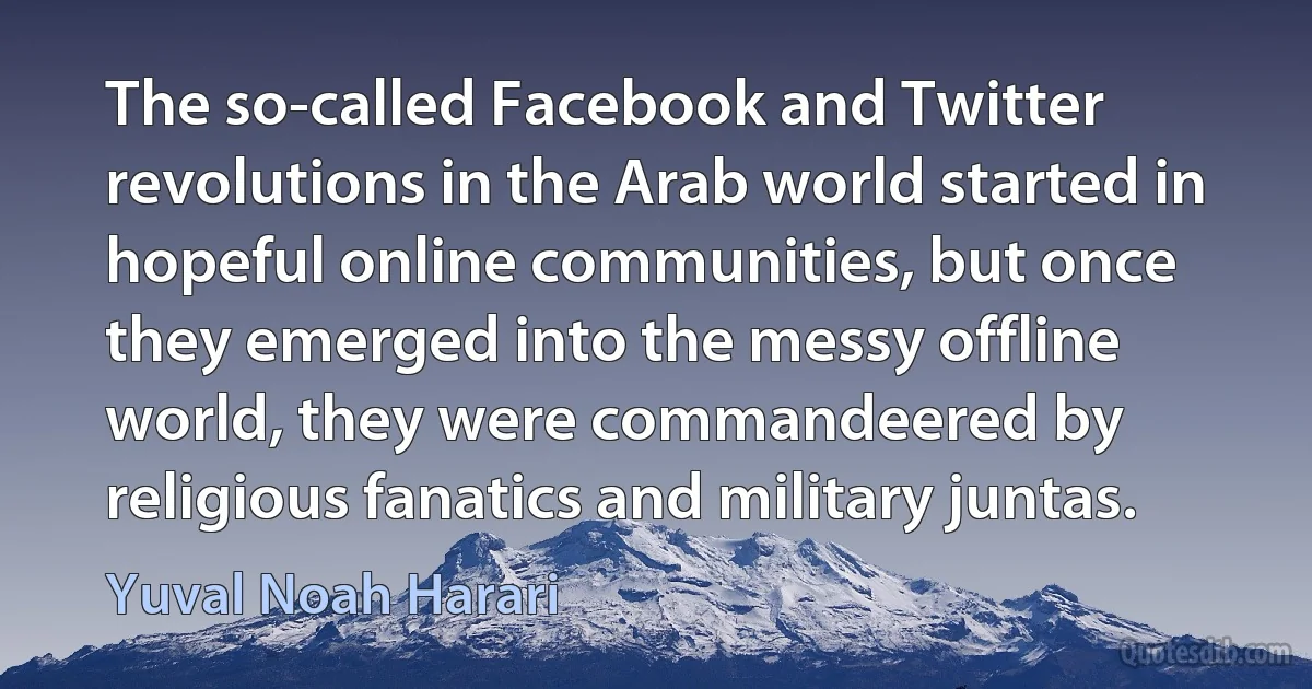 The so-called Facebook and Twitter revolutions in the Arab world started in hopeful online communities, but once they emerged into the messy offline world, they were commandeered by religious fanatics and military juntas. (Yuval Noah Harari)