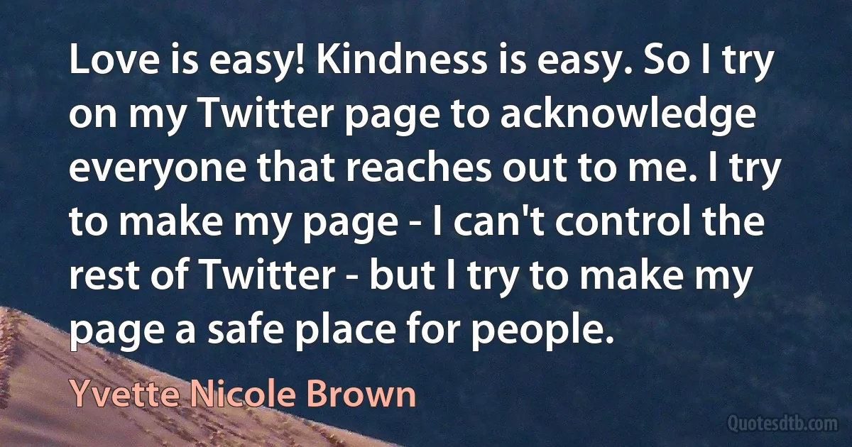 Love is easy! Kindness is easy. So I try on my Twitter page to acknowledge everyone that reaches out to me. I try to make my page - I can't control the rest of Twitter - but I try to make my page a safe place for people. (Yvette Nicole Brown)